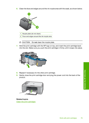 Page 826.Clean the face and edges around the ink nozzle area with the swab, as shown below.
1Nozzle plate (do not clean)
2Face and edges around the ink nozzle area
CAUTION:Do not clean the nozzle plate.
7.Hold the print cartridge with the HP logo on top, and insert the print cartridge back 
into the slot. Make sure you push the print cartridge in firmly until it snaps into place.
8. Repeat if necessary for the other print cartridge. 
9. Gently close the print cartridge door and plug the power cord into the back...