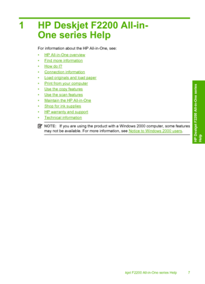 Page 101 HP Deskjet F2200 All-in- 
One series Help
For information about the HP All-in-One, see: 
•HP All-in-One overview 
•Find more information
•How do I?
•Connection information 
•Load originals and load paper 
•Print from your computer 
•Use the copy features 
•Use the scan features
•Maintain the HP All-in-One 
•Shop for ink supplies 
•HP warranty and support 
•Technical information
NOTE: If you are using the product with a Windows 2000 computer, some features 
may not be available. For more information,...