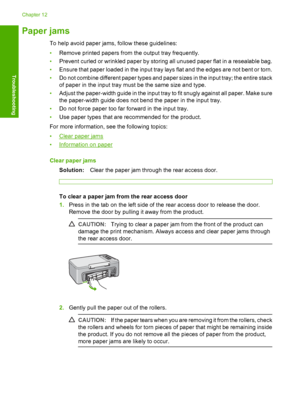 Page 95Paper jams
To help avoid paper jams, follow these guidelines: 
• Remove printed papers from the output tray frequently. 
• Prevent curled or wrinkled paper by storing all unused paper flat in a resealable bag. 
• Ensure that paper loaded in the input tray lays flat and the edges are not bent or torn. 
• Do not combine different paper types and paper sizes in the input tray; the entire stack 
of paper in the input tray must be the same size and type. 
• Adjust the paper-width guide in the input tray to...