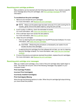 Page 98Resolving print cartridge problems
Many problems can be resolved with the following procedures. If you receive a specific 
error message about the print cartridges, see Print cartridge messages  for more 
information. 
To troubleshoot the print cartridges 
1. Remove and reinstall the print cartridges. 
For more information, see Replace the print cartridges .
NOTE:Make sure the plastic tape has been removed. If it is still covering the ink 
nozzles, gently remove the plastic tape by using the pink pull...