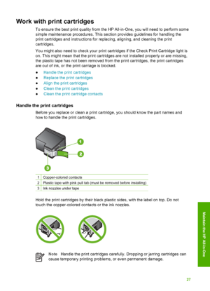 Page 30Work with print cartridges
To ensure the best print quality from the HP All-in-One, you will need to perform some
simple maintenance procedures. This section provides guidelines for handling the
print cartridges and instructions for replacing, aligning, and cleaning the print
cartridges.
You might also need to check your print cartridges if the Check Print Cartridge light is
on. This might mean that the print cartridges are not installed properly or are missing,
the plastic tape has not been removed from...