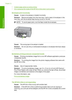 Page 102•A blank page came out while printing 
•Ink is spraying the inside of the HP All-in-One when I print a photo 
Envelopes print incorrectly 
Cause: A stack of envelopes is loaded incorrectly. 
Solution: Remove all paper from the input tray. Load a stack of envelopes in the 
input tray, with the envelope flaps facing up and on the left.
NOTE: To avoid paper jams, tuck the flaps inside the envelopes.
Cause:The wrong type of envelope is loaded. 
Solution: Do not use shiny or embossed envelopes or envelopes...