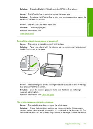 Page 111Solution:Check the On light. If it is blinking, the HP All-in-One is busy.
Cause:The HP All-in-One does not recognize the paper type. 
Solution: Do not use the HP All-in-One to copy onto envelopes or other papers the 
HP All-in-One does not support.
Cause: The HP All-in-One has a paper jam. 
Solution: Clear the paper jam. 
For more information, see:
Clear paper jams
Parts of the original do not appear or are cut off
Cause: The original is placed incorrectly on the glass. 
Solution: Place your original...