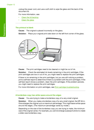 Page 112unplug the power cord, and use a soft cloth to wipe the glass and the back of the 
document lid. 
For more information, see: 
•Clean the lid backing 
•Clean the glass
The printout is blank 
Cause: The original is placed incorrectly on the glass. 
Solution: Place your original print side down on the left front corner of the glass.
Cause:The print cartridges need to be cleaned or might be out of ink. 
Solution: Check the estimated ink levels remaining in the print cartridges. If the 
print cartridges are...