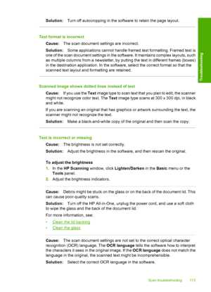 Page 115Solution:Turn off autocropping in the software to retain the page layout.
Text format is incorrect 
Cause: The scan document settings are incorrect. 
Solution: Some applications cannot handle framed text formatting. Framed text is 
one of the scan document settings in the  software. It maintains complex layouts, such 
as multiple columns from a newsletter, by pu tting the text in different frames (boxes) 
in the destination application.  In the software, select the correct format so that the 
scanned...