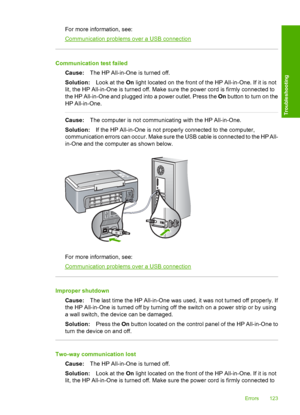 Page 125For more information, see:
Communication problems over a USB connection
Communication test failed 
Cause: The HP All-in-One is turned off. 
Solution: Look at the On light located on the front of the HP All-in-One. If it is not 
lit, the HP All-in-One is turned off. Make sure the power cord is firmly connected to
the HP All-in-One and plugged into a power outlet. Press the  On button to turn on the 
HP All-in-One.
Cause: The computer is not communicating with the HP All-in-One. 
Solution: If the HP...