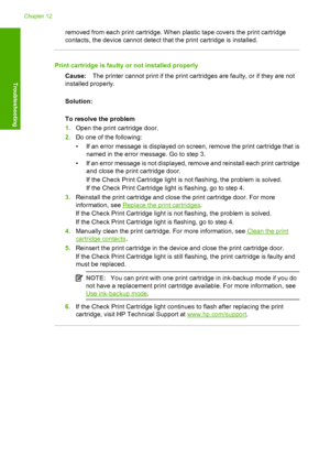 Page 130removed from each print cartridge. When plastic tape covers the print cartridge 
contacts, the device cannot detect that the print cartridge is installed.
Print cartridge is faulty or not installed properly 
Cause: The printer cannot print if the print cartridges are faulty, or if they are not 
installed properly. 
Solution: 
To resolve the problem 
1. Open the print cartridge door. 
2. Do one of the following: 
• If an error message is displayed on screen, remove the print cartridge that is 
named in...