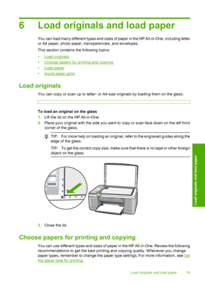 Page 216 Load originals and load paper
You can load many different types and sizes of paper in the HP All-in-One, including letter 
or A4 paper, photo paper, transparencies, and envelopes. 
This section contains the following topics:
•Load originals 
•Choose papers for printing and copying
•Load paper 
•Avoid paper jams
Load originals
You can copy or scan up to letter- or A4-size originals by loading them on the glass.
To load an original on the glass 
1. Lift the lid on the HP All-in-One. 
2. Place your...