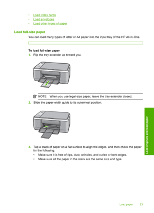 Page 25•Load index cards 
•Load envelopes
•Load other types of paper
Load full-size paper
You can load many types of letter or A4 paper into the input tray of the HP All-in-One.
To load full-size paper 
1. Flip the tray extender up toward you.
NOTE:When you use legal-size paper, leave the tray extender closed.
2.Slide the paper-width guide to its outermost position.
3.Tap a stack of paper on a flat surface to align the edges, and then check the paper 
for the following: 
• Make sure it is free of rips, dust,...