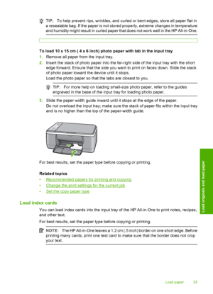 Page 27TIP:To help prevent rips, wrinkles, and curled or bent edges, store all paper flat in 
a resealable bag. If the paper is not stored properly, extreme changes in temperature 
and humidity might result in curled paper that does not work well in the HP All-in-One.
To load 10 x 15 cm ( 4 x 6 inch) photo paper with tab in the input tray 
1. Remove all paper from the input tray. 
2. Insert the stack of photo paper into the far-right side of the input tray with the short 
edge forward. Ensure that the side you...