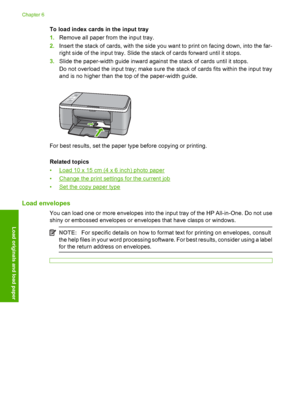 Page 28To load index cards in the input tray 
1. Remove all paper from the input tray. 
2. Insert the stack of cards, with the side you want to print on facing down, into the far- 
right side of the input tray. Slide the stack of cards forward until it stops. 
3. Slide the paper-width guide inward against the stack of cards until it stops. 
Do not overload the input tray; make sure the stack of cards fits within the input tray 
and is no higher than the top of the paper-width guide.
For best results, set the...