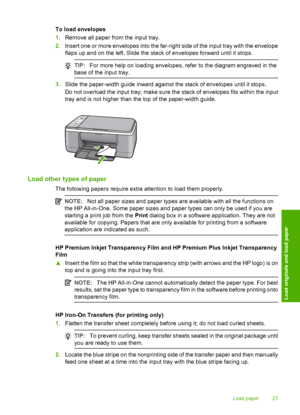 Page 29To load envelopes 
1. Remove all paper from the input tray. 
2. Insert one or more envelopes into the far-right side of the input tray with the envelope 
flaps up and on the left. Slide the stack of envelopes forward until it stops.
TIP: For more help on loading envelopes, refer to the diagram engraved in the 
base of the input tray.
3. Slide the paper-width guide inward against the stack of envelopes until it stops. 
Do not overload the input tray; make sure the stack of envelopes fits within the input...