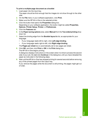 Page 43To print a multiple-page document as a booklet 
1. Load paper into the input tray. 
The paper should be thick enough that the images do not show through to the other 
side. 
2. On the File menu in your software application, click Print. 
3. Make sure the HP All-in-One is the selected printer. 
4. Click the button that opens the Properties dialog box. 
Depending on your software application, this button might be called  Properties, 
Options , Printer Setup, Printer, or Preferences. 
5. Click the Features...