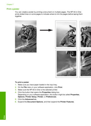 Page 48Print a poster
You can create a poster by printing a document on multiple pages. The HP All-in-One 
prints dotted lines on some pages to indicate where to trim the pages before taping them 
together.
To print a poster 
1. Make sure you have paper loaded in the input tray. 
2. On the File menu in your software application, click Print. 
3. Make sure the HP All-in-One is the selected printer. 
4. Click the button that opens the Properties dialog box. 
Depending on your software application, this button...