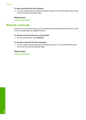 Page 50To stop a print job from the computer 
▲ You can cancel most print jobs from the print queue. For more information about how 
to do this, see the Windows Help. 
Related topics
Control panel buttons
Resume a print job
If an error occurs while printing, you may need to resume the job from the HP All-in-One 
or the computer after you address the error. 
To resume a print job from the control panel 
▲ On the control panel, press Resume. 
To resume a print job from the computer 
▲ You can resume some print...