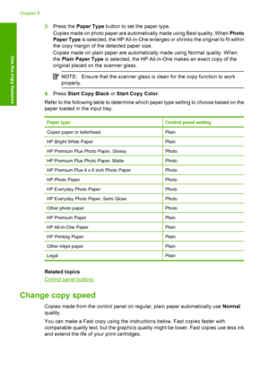 Page 523.Press the Paper Type button to set the paper type. 
Copies made on photo paper are automatically made using Best quality. When  Photo 
Paper Type  is selected, the HP All-in-One enlarges or shrinks the original to fit within 
the copy margin of the detected paper size. 
Copies made on plain paper are automatically made using Normal quality. When 
the  Plain Paper Type is selected, the HP All-in-One makes an exact copy of the 
original placed on the scanner glass.
NOTE: Ensure that the scanner glass is...