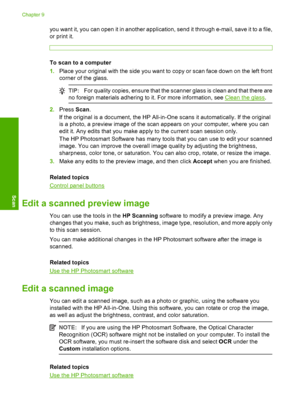 Page 58you want it, you can open it in another application, send it through e-mail, save it to a file, 
or print it.
To scan to a computer 
1. Place your original with the side you want to copy or scan face down on the left front 
corner of the glass.
TIP: For quality copies, ensure that the scanner glass is clean and that there are 
no foreign materials adhering to it. For more information, see Clean the glass .
2.Press Scan. 
If the original is a document, the HP All-in-One scans it automatically. If the...