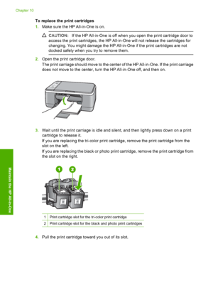 Page 66To replace the print cartridges 
1. Make sure the HP All-in-One is on.
CAUTION:If the HP All-in-One is off when you open the print cartridge door to 
access the print cartridges, the HP All-in-One will not release the cartridges for 
changing. You might damage the HP All-in-One if the print cartridges are not 
docked safely when you  try to remove them.
2.Open the print cartridge door. 
The print carriage should move to the center of the HP All-in-One. If the print carriage 
does not move to the center,...