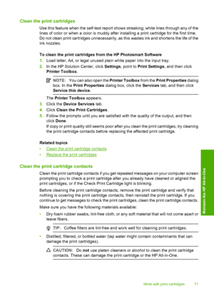 Page 73Clean the print cartridges
Use this feature when the self-test report shows streaking, white lines through any of the 
lines of color or when a color is muddy after installing a print cartridge for the first time. 
Do not clean print cartridges unnecessarily, as this wastes ink and shortens the life of the
ink nozzles. 
To clean the print cartridges from the HP Photosmart Software 
1. Load letter, A4, or legal unused plain white paper into the input tray. 
2. In the HP Solution Center, click Settings,...