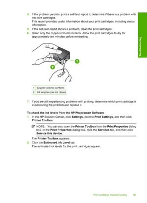 Page 914.If the problem persists, print a self-test report to determine if there is a problem with 
the print cartridges. 
This report provides useful information about your print cartridges, including status 
information. 
5. If the self-test report shows a problem, clean the print cartridges. 
6. Clean only the copper-colored contacts. Allow the print cartridges to dry for 
approximately ten minutes before reinserting.
1Copper-colored contacts
2Ink nozzles (do not clean)
7. If you are still experiencing...