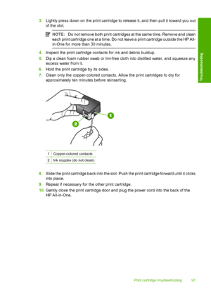 Page 933.Lightly press down on the print cartridge to release it, and then pull it toward you out 
of the slot.
NOTE: Do not remove both print cartridges at the same time. Remove and clean 
each print cartridge one at a time. Do not leave a print cartridge outside the HP All-
in-One for more than 30 minutes.
4. Inspect the print cartridge contacts for ink and debris buildup. 
5. Dip a clean foam rubber swab or lint-free cloth into distilled water, and squeeze any 
excess water from it. 
6. Hold the print...