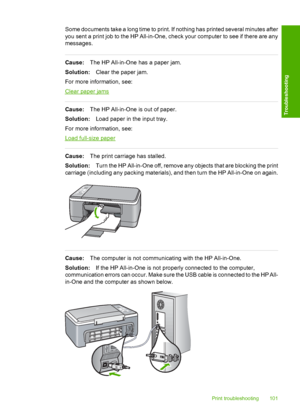 Page 103Some documents take a long time to print. If nothing has printed several minutes after 
you sent a print job to the HP All-in-One, check your computer to see if there are any 
messages.
Cause: The HP All-in-One has a paper jam. 
Solution: Clear the paper jam. 
For more information, see:
Clear paper jams
Cause: The HP All-in-One is out of paper. 
Solution: Load paper in the input tray. 
For more information, see:
Load full-size paper
Cause: The print carriage has stalled. 
Solution: Turn the HP All-in-One...