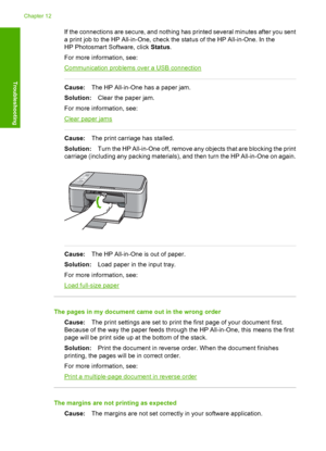 Page 106If the connections are secure, and nothing has printed several minutes after you sent 
a print job to the HP All-in-One, check the status of the HP All-in-One. In the 
HP Photosmart Software, click  Status. 
For more information, see:
Communication problems over a USB connection
Cause: The HP All-in-One has a paper jam. 
Solution: Clear the paper jam. 
For more information, see:
Clear paper jams
Cause: The print carriage has stalled. 
Solution: Turn the HP All-in-One off, remove any objects that are...