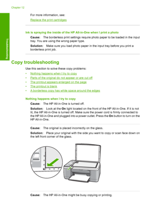 Page 110For more information, see:
Replace the print cartridges
Ink is spraying the inside of the HP All-in-One when I print a photo 
Cause: The borderless print settings require photo paper to be loaded in the input 
tray. You are using the wrong paper type. 
Solution: Make sure you load photo paper in the input tray before you print a 
borderless print job.
Copy troubleshooting
Use this section to solve these copy problems: 
•Nothing happens when I try to copy 
•Parts of the original do not appear or are cut...