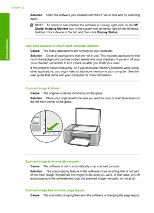 Page 114Solution:Open the software you installed with the HP All-in-One and try scanning 
again.
NOTE: To check to see whether the software is running, right-click on the HP 
Digital Imaging Monitor  icon in the system tray at the far right of the Windows 
taskbar. Pick a devi ce in the list, and then click Display Status.
Scan fails because of insufficient computer memory 
Cause: Too many applications are running on your computer. 
Solution: Close all applications that are not in use. This includes applications...