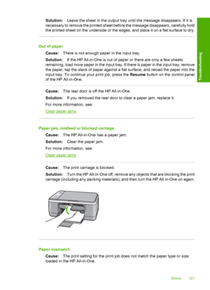 Page 123Solution:Leave the sheet in the output tray until the message disappears. If it is 
necessary to remove the printed sheet before the message disappears, carefully hold 
the printed sheet on the underside or the edges, and place it on a flat surface to dry.
Out of paper 
Cause: There is not enough paper in the input tray. 
Solution: If the HP All-in-One is out of paper or there are only a few sheets 
remaining, load more paper in the input tray. If there is paper in the input tray, remove 
the paper, tap...