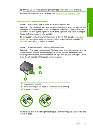 Page 127NOTE:Do not remove the old print cartridge until a new one is available.
For more information on print cartridges, see Print cartridge troubleshooting.
Need alignment or alignment failed 
Cause: The incorrect type of paper is loaded in the input tray. 
Solution: If you have colored paper loaded in the input tray when you align the print 
cartridges, the alignment fails. Load unused plain white letter or A4 paper into the
input tray, and then try the alignment again. If the alignment fails again, you...