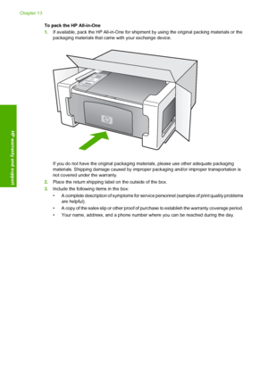 Page 134To pack the HP All-in-One 
1. If available, pack the HP All-in-One for shipment by using the original packing materials or the 
packaging materials that came with your exchange device.
If you do not have the original packaging  materials, please use other adequate packaging 
materials. Shipping damage c aused by improper packaging and/or improper transportation is 
not covered under the warranty. 
2. Place the return shipping label on the outside of the box. 
3. Include the following items in the box: 
•...