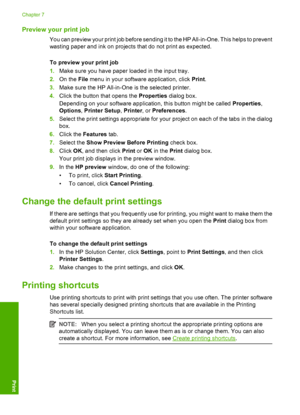 Page 36Preview your print job
You can preview your print job before sending it to the HP All-in-One. This helps to prevent 
wasting paper and ink on projects that do not print as expected. 
To preview your print job 
1. Make sure you have paper loaded in the input tray. 
2. On the File menu in your software application, click Print. 
3. Make sure the HP All-in-One is the selected printer. 
4. Click the button that opens the Properties dialog box. 
Depending on your software application, this button might be...