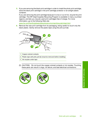 Page 675.If you are removing the black print cartridge in order to install the photo print cartridge, 
store the black print cartridge in the print cartridge protector or an airtight plastic 
container. 
If you are removing the print cartridge because it is low or out of ink, recycle the print 
cartridge. The HP Inkjet S upplies Recycling Program is available in many countries/ 
regions, and lets you re cycle used print cartridges free of charge. For more 
information, go to the following Web site:...