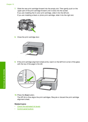 Page 687.Slide the new print cartridge forward into the empty slot. Then gently push on the 
upper part of the print cartridge forward until it clicks into the socket. 
If you are installing the tri-color print cartridge, slide it into the left slot. 
If you are installing a black or photo print cartridge, slide it into the right slot.
8. Close the print cartridge door.
9.If the print cartridge alignment sheet prints, load it on the left front corner of the glass 
with the top of the page to the left.
10. Press...