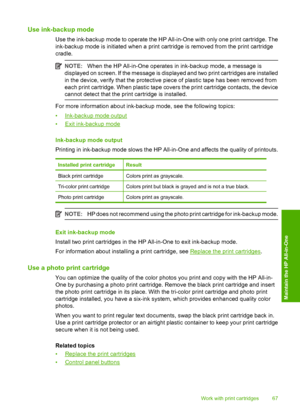 Page 69Use ink-backup mode
Use the ink-backup mode to operate the HP All-in-One with only one print cartridge. The 
ink-backup mode is initiated when a print cartridge is removed from the print cartridge 
cradle.
NOTE: When the HP All-in-One operates in ink-backup mode, a message is 
displayed on screen. If the me ssage is displayed and two print cartridges are installed 
in the device, verify that the protective piece of plastic tape has been removed from 
each print cartridge. When plastic tape covers the...