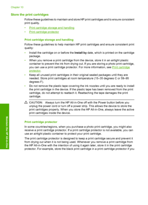 Page 70Store the print cartridges
Follow these guidelines to maintain and store HP print cartridges and to ensure consistent 
print quality. 
•Print cartridge storage and handling 
•Print cartridge protector 
Print cartridge storage and handling 
Follow these guidelines to help maintain HP print cartridges and ensure consistent print 
quality: 
• Install the cartridge on or before the Install by date, which is printed on the cartridge 
package. 
• When you remove a print cartridge from the device, store it in...