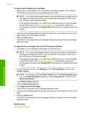 Page 72To align newly installed print cartridges 
1. Make sure you have letter or A4 unused plain white paper loaded in the input tray. 
The HP All-in-One prints a print cartridge alignment sheet.
NOTE: If you have colored paper loaded in the input tray when you align the print 
cartridges, the alignment will fail. Load unused plain white paper into the input 
tray, and then try the alignment again. 
If the alignment fails again, you might have a defective sensor or print cartridge. 
Contact HP Support. Go to...