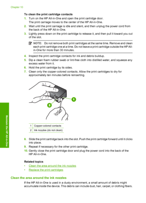 Page 74To clean the print cartridge contacts 
1. Turn on the HP All-in-One and open the print cartridge door. 
The print carriage moves to the center of the HP All-in-One. 
2. Wait until the print carriage is idle and silent, and then unplug the power cord from 
the back of the HP All-in-One. 
3. Lightly press down on the print cartridge to release it, and then pull it toward you out 
of the slot.
NOTE: Do not remove both print cartridges at the same time. Remove and clean 
each print cartridge one at a time....
