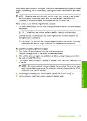 Page 75When debris gets on the print cartridges, it can cause ink streaks and smudges on printed 
pages. Ink streaking can be corrected by cleaning around the ink nozzles as described 
here.
NOTE: Clean the area around the ink nozzles only if you continue to see streaks 
and smudges on your printed pages after you have already cleaned the print 
cartridges by using the software you installed with the HP All-in-One.
Make sure you have the following materials available: 
• Dry foam rubber swabs, lint-free cloth,...