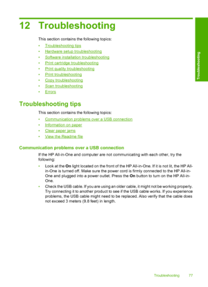 Page 7912 Troubleshooting
This section contains the following topics: 
•Troubleshooting tips 
•Hardware setup troubleshooting 
•Software installation troubleshooting 
•Print cartridge troubleshooting 
•Print quality troubleshooting
•Print troubleshooting
•Copy troubleshooting 
•Scan troubleshooting 
•Errors
Troubleshooting tips
This section contains the following topics: 
•Communication problems over a USB connection 
•Information on paper
•Clear paper jams
•View the Readme file
Communication problems over a...