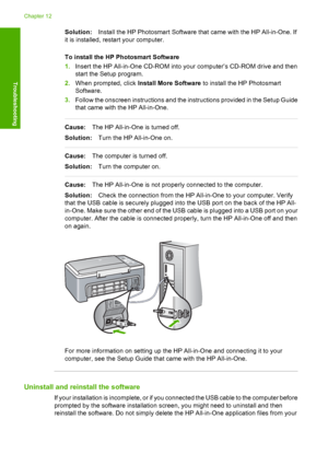 Page 88Solution:Install the HP Photosmart Software that came with the HP All-in-One. If 
it is installed, restart your computer. 
To install the HP Photosmart Software 
1. Insert the HP All-in-One CD-ROM into your computer’s CD-ROM drive and then 
start the Setup program. 
2. When prompted, click Install More Software to install the HP Photosmart 
Software. 
3. Follow the onscreen instructions and the instructions provided in the Setup Guide 
that came with the HP All-in-One.
Cause: The HP All-in-One is turned...