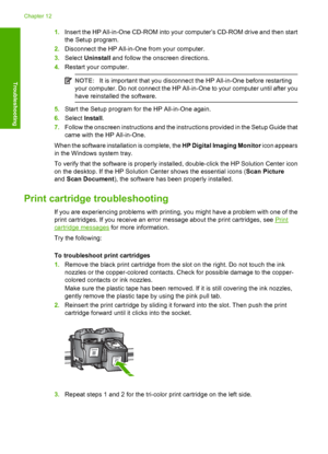 Page 901.Insert the HP All-in-One CD-ROM into your computer’s CD-ROM drive and then start 
the Setup program. 
2. Disconnect the HP All-in-One from your computer. 
3. Select Uninstall and follow the onscreen directions. 
4. Restart your computer.
NOTE:It is important that you disconnect the HP All-in-One before restarting 
your computer. Do not connect the HP All-in-One to your computer until after you
have reinstalle d the software.
5.Start the Setup program for the HP All-in-One again. 
6. Select Install. 
7....