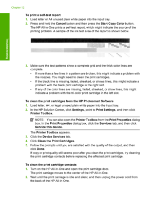 Page 92To print a self-test report 
1. Load letter or A4 unused plain white paper into the input tray. 
2. Press and hold the Cancel button and then press the Start Copy Color button. 
The HP All-in-One prints a self-test report, which might indicate the source of the 
printing problem. A sample of the ink test area of the report is shown below.
3. Make sure the test patterns show a complete grid and the thick color lines are 
complete. 
• If more than a few lines in a pattern are broken, this might indicate a...