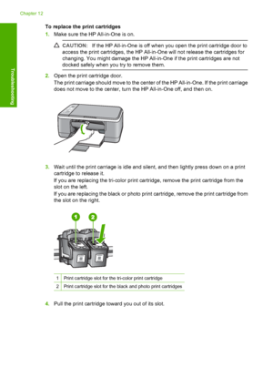 Page 94To replace the print cartridges 
1. Make sure the HP All-in-One is on.
CAUTION:If the HP All-in-One is off when you open the print cartridge door to 
access the print cartridges, the HP All-in-One will not release the cartridges for 
changing. You might damage the HP All-in-One if the print cartridges are not 
docked safely when you  try to remove them.
2.Open the print cartridge door. 
The print carriage should move to the center of the HP All-in-One. If the print carriage 
does not move to the center,...