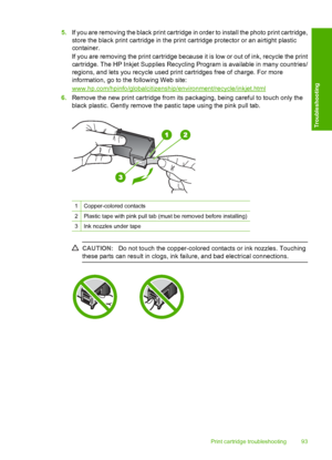 Page 955.If you are removing the black print cartridge in order to install the photo print cartridge, 
store the black print cartridge in the print cartridge protector or an airtight plastic 
container. 
If you are removing the print cartridge because it is low or out of ink, recycle the print 
cartridge. The HP Inkjet S upplies Recycling Program is available in many countries/ 
regions, and lets you re cycle used print cartridges free of charge. For more 
information, go to the following Web site:...