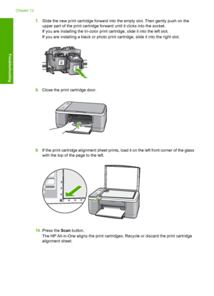 Page 967.Slide the new print cartridge forward into the empty slot. Then gently push on the 
upper part of the print cartridge forward until it clicks into the socket. 
If you are installing the tri-color print cartridge, slide it into the left slot. 
If you are installing a black or photo print cartridge, slide it into the right slot.
8. Close the print cartridge door.
9.If the print cartridge alignment sheet prints, load it on the left front corner of the glass 
with the top of the page to the left.
10. Press...