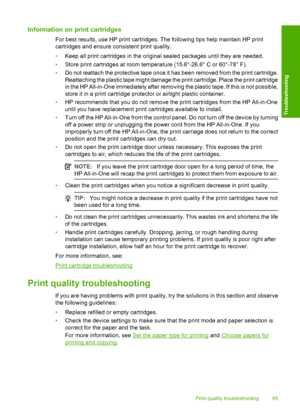 Page 97Information on print cartridges
For best results, use HP print cartridges. The following tips help maintain HP print 
cartridges and ensure consistent print quality. 
• Keep all print cartridges in the original sealed packages until they are needed. 
• Store print cartridges at room temperature (15.6°-26.6° C or 60°-78° F). 
• Do not reattach the protective tape once it has been removed from the print cartridge. 
Reattaching the plastic tape might damage the print cartridge. Place the print cartridge
in...