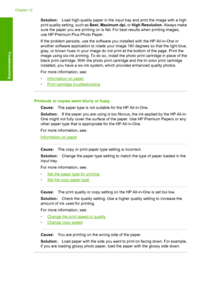 Page 100Solution:Load high-quality paper in the input tray and print the image with a high 
print quality sett ing, such as Best, Maximum dpi, or High Resolution. Always make 
sure the paper you are printing on is flat. For best results when printing images,
use HP Premium Plus Photo Paper. 
If the problem persists, use the software you installed with the HP All-in-One or 
another software application to rotate your image 180 degrees so that the light blue, 
gray, or brown hues in your image do not print at the...