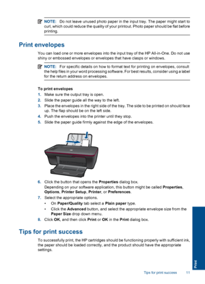 Page 13NOTE:Do not leave unused photo paper in the input tray. The paper might start to 
curl, which could reduce the quality of your printout. Photo paper should be flat before
printing.
Print envelopes
You can load one or more envelopes into the input tray of the HP All-in-One. Do not use
shiny or embossed envelopes or envelopes that have clasps or windows.
NOTE: For specific details on how to format text for printing on envelopes, consult 
the help files in your word processing software. For best results,...